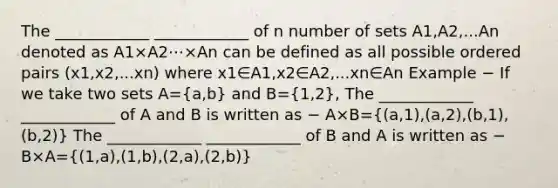 The ____________ ____________ of n number of sets A1,A2,...An denoted as A1×A2⋯×An can be defined as all possible ordered pairs (x1,x2,...xn) where x1∈A1,x2∈A2,...xn∈An Example − If we take two sets A=(a,b) and B=(1,2), The ____________ ____________ of A and B is written as − A×B=((a,1),(a,2),(b,1),(b,2)) The ____________ ____________ of B and A is written as − B×A=((1,a),(1,b),(2,a),(2,b))