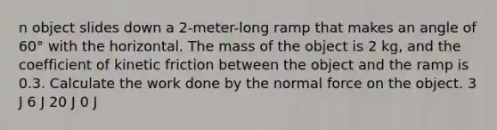 n object slides down a 2-meter-long ramp that makes an angle of 60° with the horizontal. The mass of the object is 2 kg, and the coefficient of kinetic friction between the object and the ramp is 0.3. Calculate the work done by the normal force on the object. 3 J 6 J 20 J 0 J