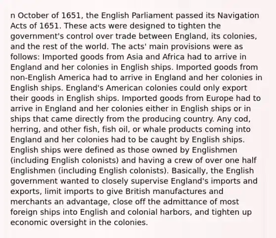 n October of 1651, the English Parliament passed its Navigation Acts of 1651. These acts were designed to tighten the government's control over trade between England, its colonies, and the rest of the world. The acts' main provisions were as follows: Imported goods from Asia and Africa had to arrive in England and her colonies in English ships. Imported goods from non-English America had to arrive in England and her colonies in English ships. England's American colonies could only export their goods in English ships. Imported goods from Europe had to arrive in England and her colonies either in English ships or in ships that came directly from the producing country. Any cod, herring, and other fish, fish oil, or whale products coming into England and her colonies had to be caught by English ships. English ships were defined as those owned by Englishmen (including English colonists) and having a crew of over one half Englishmen (including English colonists). Basically, the English government wanted to closely supervise England's imports and exports, limit imports to give British manufactures and merchants an advantage, close off the admittance of most foreign ships into English and colonial harbors, and tighten up economic oversight in the colonies.