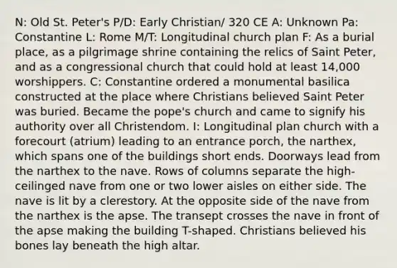 N: Old St. Peter's P/D: Early Christian/ 320 CE A: Unknown Pa: Constantine L: Rome M/T: Longitudinal church plan F: As a burial place, as a pilgrimage shrine containing the relics of Saint Peter, and as a congressional church that could hold at least 14,000 worshippers. C: Constantine ordered a monumental basilica constructed at the place where Christians believed Saint Peter was buried. Became the pope's church and came to signify his authority over all Christendom. I: Longitudinal plan church with a forecourt (atrium) leading to an entrance porch, the narthex, which spans one of the buildings short ends. Doorways lead from the narthex to the nave. Rows of columns separate the high-ceilinged nave from one or two lower aisles on either side. The nave is lit by a clerestory. At the opposite side of the nave from the narthex is the apse. The transept crosses the nave in front of the apse making the building T-shaped. Christians believed his bones lay beneath the high altar.