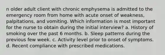 n older adult client with chronic emphysema is admitted to the emergency room from home with acute onset of weakness, palpitations, and vomiting. Which information is most important for the nurse to obtain during the initial interview? a. History of smoking over the past 6 months. b. Sleep patterns during the previous few week. c. Activity level prior to onset of symptoms. d. Recent compliance with prescribed medications.