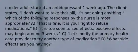 n older adult started an antidepressant 1 week ago. The client states, "I don't want to take that pill, it's not doing anything." Which of the following responses by the nurse is most appropriate? A) "That is fine, it is your right to refuse medications." B) "It is too soon to see effects; positive effects may begin around 3 weeks." C) "Let's notify the primary health care provider to try another type of medication." D) "What side effects are you having?"