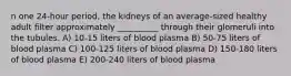 n one 24-hour period, the kidneys of an average-sized healthy adult filter approximately __________ through their glomeruli into the tubules. A) 10-15 liters of blood plasma B) 50-75 liters of blood plasma C) 100-125 liters of blood plasma D) 150-180 liters of blood plasma E) 200-240 liters of blood plasma