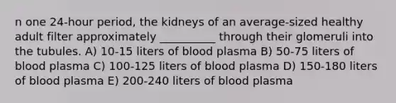 n one 24-hour period, the kidneys of an average-sized healthy adult filter approximately __________ through their glomeruli into the tubules. A) 10-15 liters of blood plasma B) 50-75 liters of blood plasma C) 100-125 liters of blood plasma D) 150-180 liters of blood plasma E) 200-240 liters of blood plasma