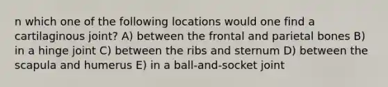 n which one of the following locations would one find a cartilaginous joint? A) between the frontal and parietal bones B) in a hinge joint C) between the ribs and sternum D) between the scapula and humerus E) in a ball-and-socket joint