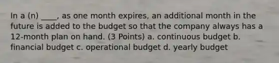 In a (n) ____, as one month expires, an additional month in the future is added to the budget so that the company always has a 12-month plan on hand. (3 Points) a. continuous budget b. financial budget c. operational budget d. yearly budget