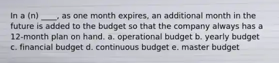 In a (n) ____, as one month expires, an additional month in the future is added to the budget so that the company always has a 12-month plan on hand. a. operational budget b. yearly budget c. financial budget d. continuous budget e. master budget