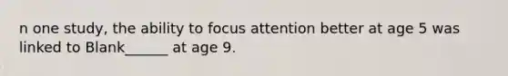 n one study, the ability to focus attention better at age 5 was linked to Blank______ at age 9.
