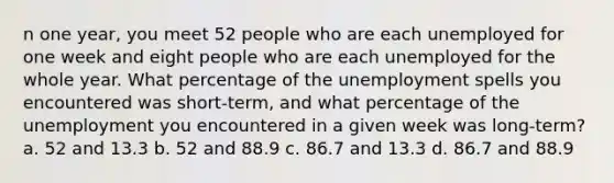 n one year, you meet 52 people who are each unemployed for one week and eight people who are each unemployed for the whole year. What percentage of the unemployment spells you encountered was short‐term, and what percentage of the unemployment you encountered in a given week was long‐term? a. 52 and 13.3 b. 52 and 88.9 c. 86.7 and 13.3 d. 86.7 and 88.9