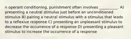 n operant conditioning, punishment often involves __________. A) presenting a neutral stimulus just before an unconditioned stimulus B) pairing a neutral stimulus with a stimulus that leads to a reflexive response C) presenting an unpleasant stimulus to decrease the occurrence of a response D) presenting a pleasant stimulus to increase the occurrence of a response