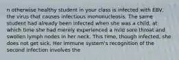 n otherwise healthy student in your class is infected with EBV, the virus that causes infectious mononucleosis. The same student had already been infected when she was a child, at which time she had merely experienced a mild sore throat and swollen lymph nodes in her neck. This time, though infected, she does not get sick. Her immune system's recognition of the second infection involves the