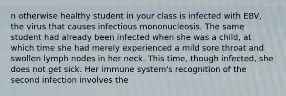 n otherwise healthy student in your class is infected with EBV, the virus that causes infectious mononucleosis. The same student had already been infected when she was a child, at which time she had merely experienced a mild sore throat and swollen lymph nodes in her neck. This time, though infected, she does not get sick. Her immune system's recognition of the second infection involves the