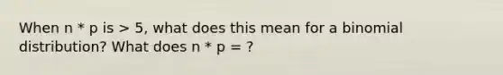 When n * p is > 5, what does this mean for a binomial distribution? What does n * p = ?