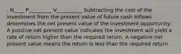 . N____ P_________ V__________ Subtracting the cost of the investment from the present value of future cash inflows determines the net present value of the investment opportunity. A positive net present value indicates the investment will yield a rate of return higher than the required return. A negative net present value means the return is less than the required return.