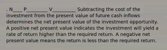 . N____ P_________ V__________ Subtracting the cost of the investment from the present value of future cash inflows determines the net present value of the investment opportunity. A positive net present value indicates the investment will yield a rate of return higher than the required return. A negative net present value means the return is less than the required return.