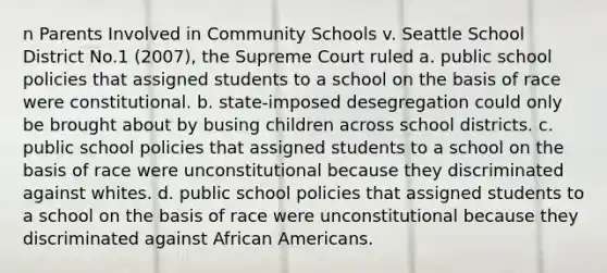 n Parents Involved in Community Schools v. Seattle School District No.1 (2007), the Supreme Court ruled a. public school policies that assigned students to a school on the basis of race were constitutional. b. state-imposed desegregation could only be brought about by busing children across school districts. c. public school policies that assigned students to a school on the basis of race were unconstitutional because they discriminated against whites. d. public school policies that assigned students to a school on the basis of race were unconstitutional because they discriminated against African Americans.