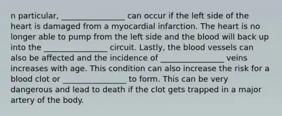 n particular, ________________ can occur if the left side of the heart is damaged from a myocardial infarction. The heart is no longer able to pump from the left side and the blood will back up into the ________________ circuit. Lastly, the blood vessels can also be affected and the incidence of ________________ veins increases with age. This condition can also increase the risk for a blood clot or ________________ to form. This can be very dangerous and lead to death if the clot gets trapped in a major artery of the body.