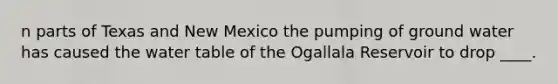 n parts of Texas and New Mexico the pumping of ground water has caused the water table of the Ogallala Reservoir to drop ____.