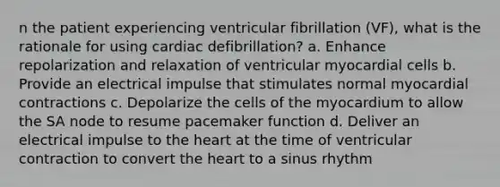 n the patient experiencing ventricular fibrillation (VF), what is the rationale for using cardiac defibrillation? a. Enhance repolarization and relaxation of ventricular myocardial cells b. Provide an electrical impulse that stimulates normal myocardial contractions c. Depolarize the cells of the myocardium to allow the SA node to resume pacemaker function d. Deliver an electrical impulse to the heart at the time of ventricular contraction to convert the heart to a sinus rhythm