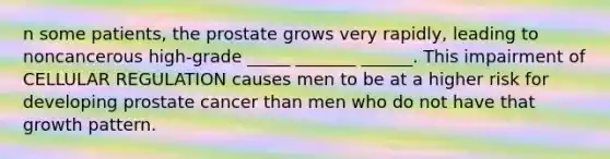 n some patients, the prostate grows very rapidly, leading to noncancerous high-grade _____ _______ ______. This impairment of CELLULAR REGULATION causes men to be at a higher risk for developing prostate cancer than men who do not have that growth pattern.