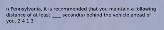 n Pennsylvania, it is recommended that you maintain a following distance of at least ____ second(s) behind the vehicle ahead of you. 2 4 1 3