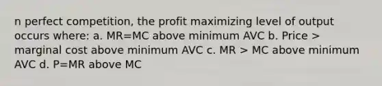 n perfect competition, the profit maximizing level of output occurs where: a. MR=MC above minimum AVC b. Price > marginal cost above minimum AVC c. MR > MC above minimum AVC d. P=MR above MC