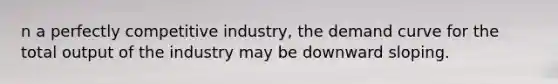 n a perfectly competitive industry, the demand curve for the total output of the industry may be downward sloping.