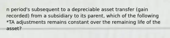 n period's subsequent to a depreciable asset transfer (gain recorded) from a subsidiary to its parent, which of the following *TA adjustments remains constant over the remaining life of the asset?