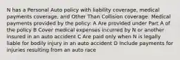 N has a Personal Auto policy with liability coverage, medical payments coverage, and Other Than Collision coverage. Medical payments provided by the policy: A Are provided under Part A of the policy B Cover medical expenses incurred by N or another insured in an auto accident C Are paid only when N is legally liable for bodily injury in an auto accident D Include payments for injuries resulting from an auto race