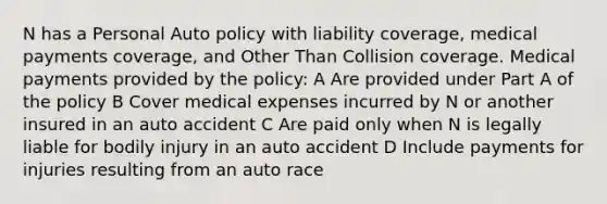 N has a Personal Auto policy with liability coverage, medical payments coverage, and Other Than Collision coverage. Medical payments provided by the policy: A Are provided under Part A of the policy B Cover medical expenses incurred by N or another insured in an auto accident C Are paid only when N is legally liable for bodily injury in an auto accident D Include payments for injuries resulting from an auto race