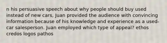 n his persuasive speech about why people should buy used instead of new cars, Juan provided the audience with convincing information because of his knowledge and experience as a used-car salesperson. Juan employed which type of appeal? ethos credos logos pathos