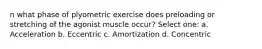 n what phase of plyometric exercise does preloading or stretching of the agonist muscle occur? Select one: a. Acceleration b. Eccentric c. Amortization d. Concentric