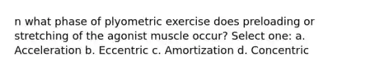 n what phase of plyometric exercise does preloading or stretching of the agonist muscle occur? Select one: a. Acceleration b. Eccentric c. Amortization d. Concentric