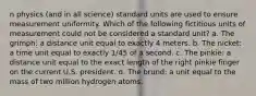 n physics (and in all science) standard units are used to ensure measurement uniformity. Which of the following fictitious units of measurement could not be considered a standard unit? a. The grimph: a distance unit equal to exactly 4 meters. b. The nicket: a time unit equal to exactly 1/45 of a second. c. The pinkie: a distance unit equal to the exact length of the right pinkie finger on the current U.S. president. d. The brund: a unit equal to the mass of two million hydrogen atoms.