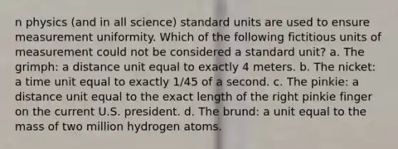 n physics (and in all science) standard units are used to ensure measurement uniformity. Which of the following fictitious units of measurement could not be considered a standard unit? a. The grimph: a distance unit equal to exactly 4 meters. b. The nicket: a time unit equal to exactly 1/45 of a second. c. The pinkie: a distance unit equal to the exact length of the right pinkie finger on the current U.S. president. d. The brund: a unit equal to the mass of two million hydrogen atoms.