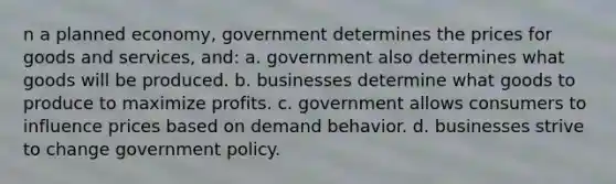 n a planned economy, government determines the prices for goods and services, and: a. government also determines what goods will be produced. b. businesses determine what goods to produce to maximize profits. c. government allows consumers to influence prices based on demand behavior. d. businesses strive to change government policy.