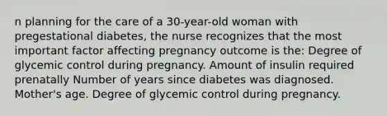 n planning for the care of a 30-year-old woman with pregestational diabetes, the nurse recognizes that the most important factor affecting pregnancy outcome is the: Degree of glycemic control during pregnancy. Amount of insulin required prenatally Number of years since diabetes was diagnosed. Mother's age. Degree of glycemic control during pregnancy.