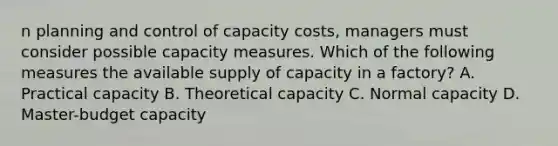 n planning and control of capacity costs, managers must consider possible capacity measures. Which of the following measures the available supply of capacity in a factory? A. Practical capacity B. Theoretical capacity C. Normal capacity D. Master-budget capacity