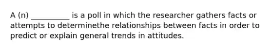 A (n) __________ is a poll in which the researcher gathers facts or attempts to determinethe relationships between facts in order to predict or explain general trends in attitudes.