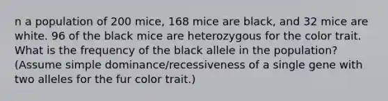 n a population of 200 mice, 168 mice are black, and 32 mice are white. 96 of the black mice are heterozygous for the color trait. What is the frequency of the black allele in the population? (Assume simple dominance/recessiveness of a single gene with two alleles for the fur color trait.)