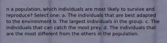 n a population, which individuals are most likely to survive and reproduce? Select one: a. The individuals that are best adapted to the environment b. The largest individuals in the group. c. The individuals that can catch the most prey. d. The individuals that are the most different from the others in the population.