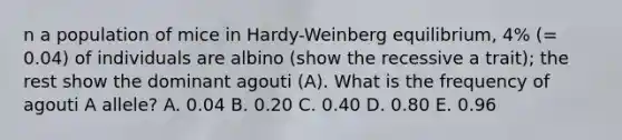 n a population of mice in Hardy-Weinberg equilibrium, 4% (= 0.04) of individuals are albino (show the recessive a trait); the rest show the dominant agouti (A). What is the frequency of agouti A allele? A. 0.04 B. 0.20 C. 0.40 D. 0.80 E. 0.96