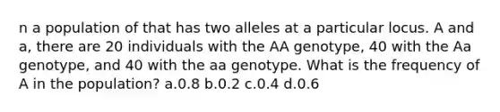 n a population of that has two alleles at a particular locus. A and a, there are 20 individuals with the AA genotype, 40 with the Aa genotype, and 40 with the aa genotype. What is the frequency of A in the population? a.0.8 b.0.2 c.0.4 d.0.6