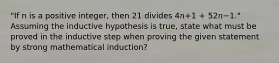 "If n is a positive integer, then 21 divides 4𝑛+1 + 52𝑛−1." Assuming the inductive hypothesis is true, state what must be proved in the inductive step when proving the given statement by strong mathematical induction?