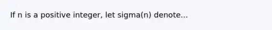 If n is a positive integer, let sigma(n) denote...