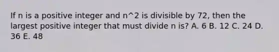 If n is a positive integer and n^2 is divisible by 72, then the largest positive integer that must divide n is? A. 6 B. 12 C. 24 D. 36 E. 48