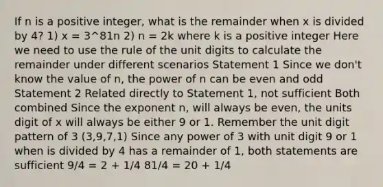 If n is a positive integer, what is the remainder when x is divided by 4? 1) x = 3^81n 2) n = 2k where k is a positive integer Here we need to use the rule of the unit digits to calculate the remainder under different scenarios Statement 1 Since we don't know the value of n, the power of n can be even and odd Statement 2 Related directly to Statement 1, not sufficient Both combined Since the exponent n, will always be even, the units digit of x will always be either 9 or 1. Remember the unit digit pattern of 3 (3,9,7,1) Since any power of 3 with unit digit 9 or 1 when is divided by 4 has a remainder of 1, both statements are sufficient 9/4 = 2 + 1/4 81/4 = 20 + 1/4