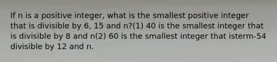 If n is a positive integer, what is the smallest positive integer that is divisible by 6, 15 and n?(1) 40 is the smallest integer that is divisible by 8 and n(2) 60 is the smallest integer that isterm-54 divisible by 12 and n.