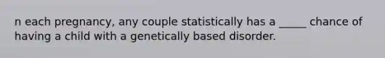 n each pregnancy, any couple statistically has a _____ chance of having a child with a genetically based disorder.