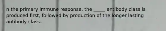 n the primary immune response, the _____ antibody class is produced first, followed by production of the longer lasting _____ antibody class.